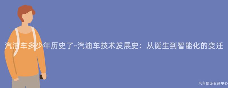 汽油车多少年历史了-汽油车技术发展史：从诞生到智能化的变迁