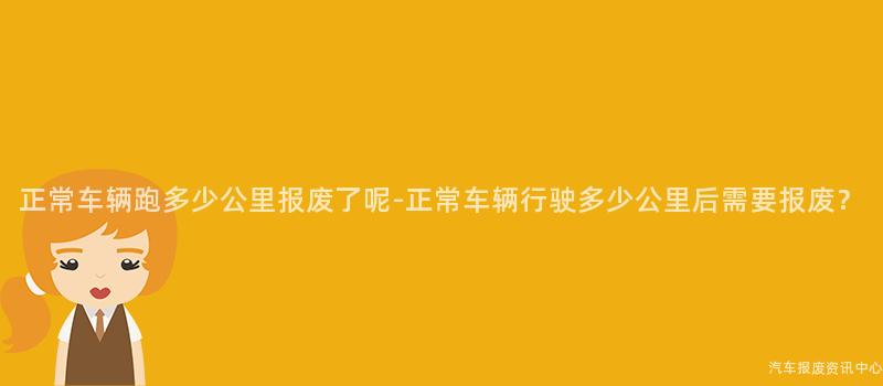正常车辆跑多少公里报废了呢-正常车辆行驶多少公里后需要报废？
