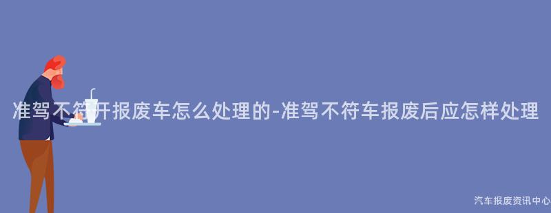准驾不符开报废车怎么处理的-准驾不符车报废后应怎样处理