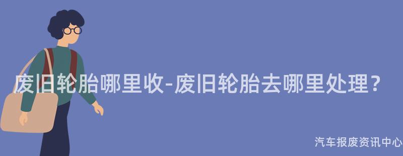 废旧轮胎哪里收-废旧轮胎去哪里处理？