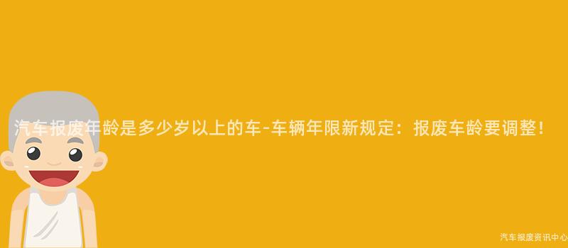 汽车报废年龄是多少岁以上的车-车辆年限新规定：报废车龄要调整！