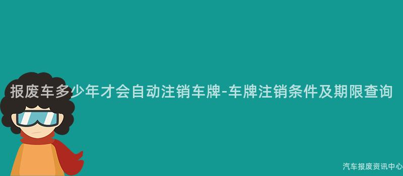 报废车多少年才会自动注销车牌-车牌注销条件及期限查询