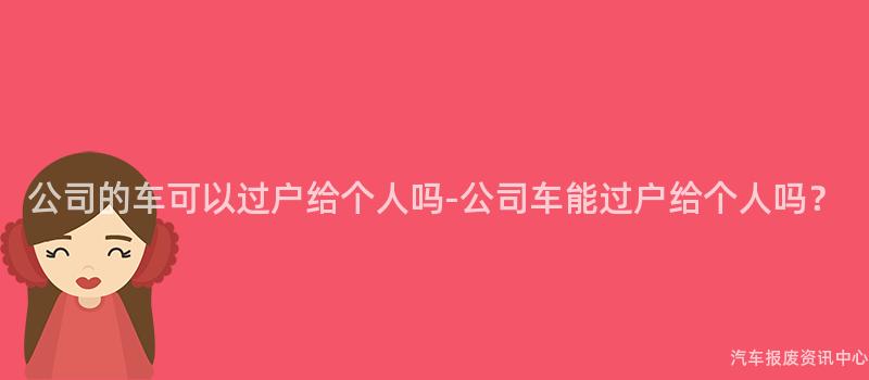 公司的车可以过户给个人吗-公司车能过户给个人吗？