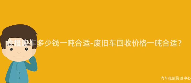 收报废车多少钱一吨合适-废旧车回收价格一吨合适？