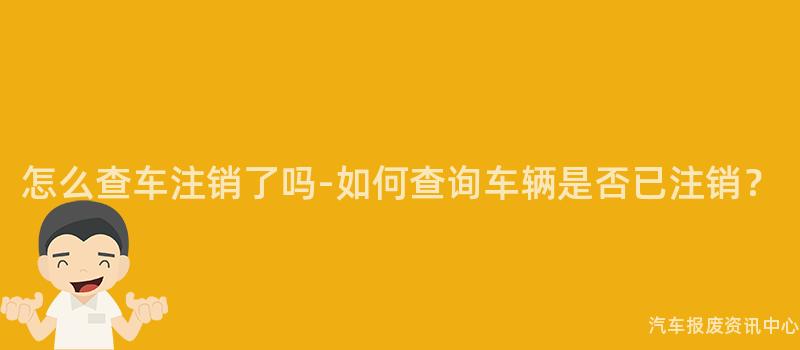 怎么查车注销了吗-如何查询车辆是否已注销？
