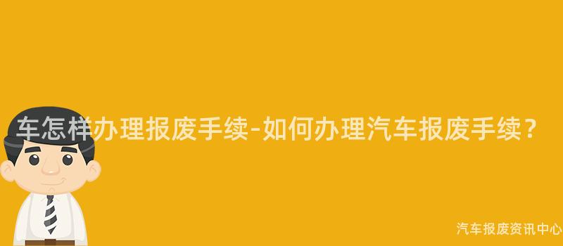 车怎样办理报废手续-如何办理汽车报废手续？