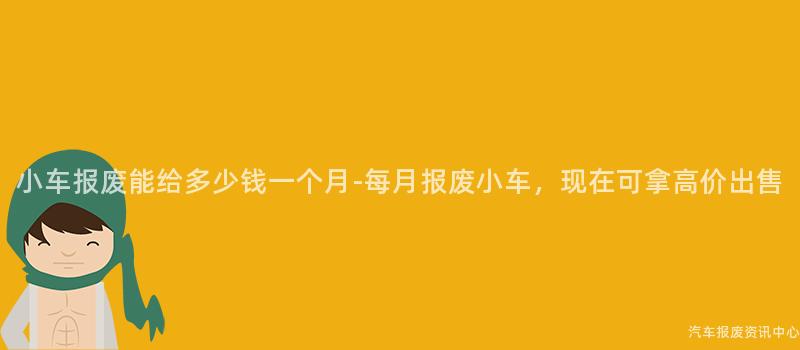 小车报废能给多少钱一个月-每月报废小车，现在可拿高价出售