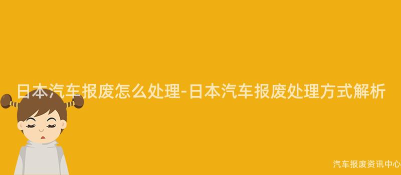 日本汽车报废怎么处理-日本汽车报废处理方式解析