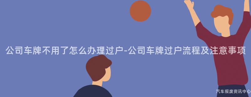 公司车牌不用了怎么办理过户-公司车牌过户流程及注意事项