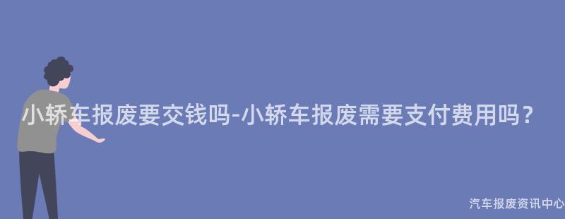 小轿车报废要交钱吗-小轿车报废需要支付费用吗？