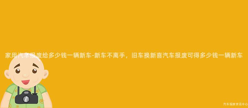 家用汽车报废给多少钱一辆新车-新车不离手，旧车换新喜汽车报废可得多少钱一辆新车