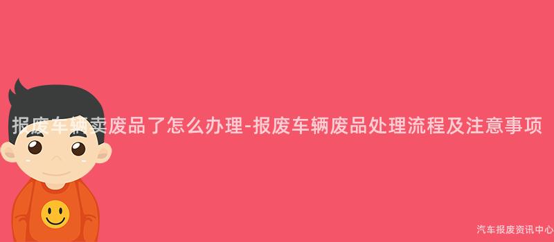 报废车辆卖废品了怎么办理-报废车辆废品处理流程及注意事项