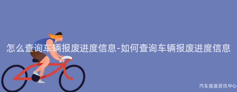 怎么查询车辆报废进度信息-如何查询车辆报废进度信息