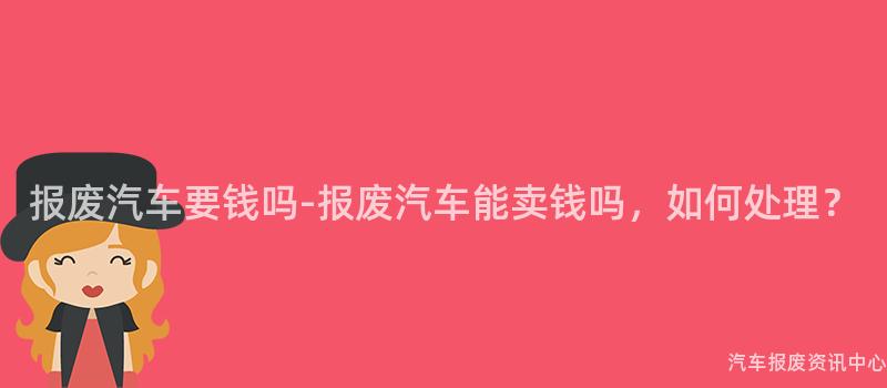报废汽车要钱吗-报废汽车能卖钱吗，如何处理？