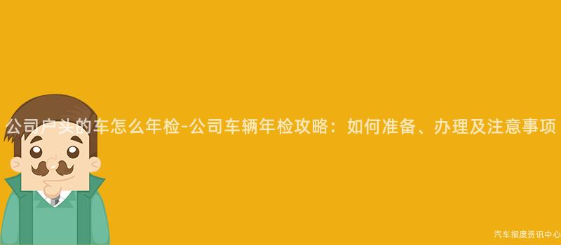 公司户头的车怎么年检-公司车辆年检攻略：如何准备、办理及注意事项