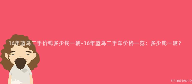 16年蓝鸟二手价钱多少钱一辆-16年蓝鸟二手车价格一览：多少钱一辆？