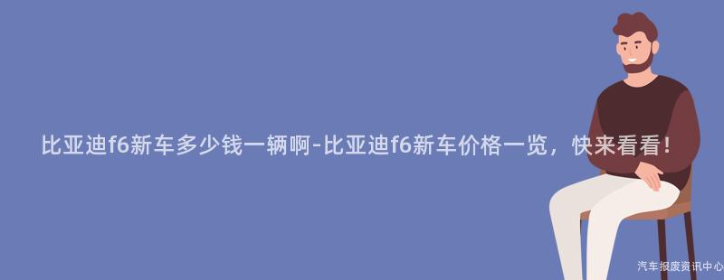 比亚迪f6新车多少钱一辆啊-比亚迪f6新车价格一览，快来看看！