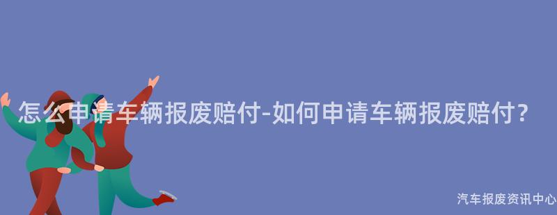 怎么申请车辆报废赔付-如何申请车辆报废赔付？