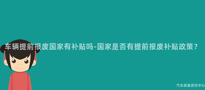 车辆提前报废国家有补贴吗-国家是否有提前报废补贴政策？