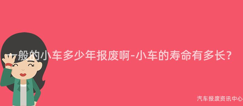 一般的小车多少年报废啊-小车的寿命有多长？