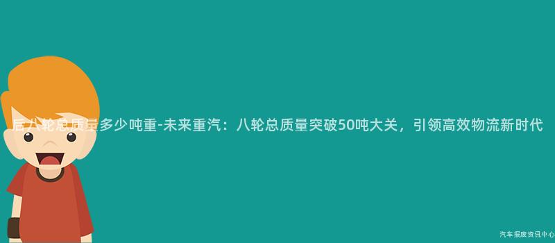 后八轮总质量多少吨重-未来重汽：八轮总质量突破50吨大关，引领高效物流新时代