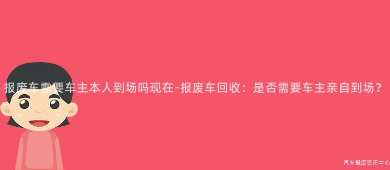 报废车需要车主本人到场吗现在-报废车回收：是否需要车主亲自到场？