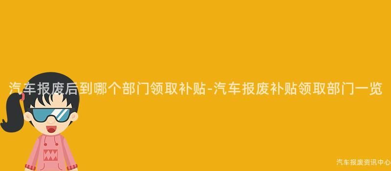 汽车报废后到哪个部门领取补贴-汽车报废补贴领取部门一览