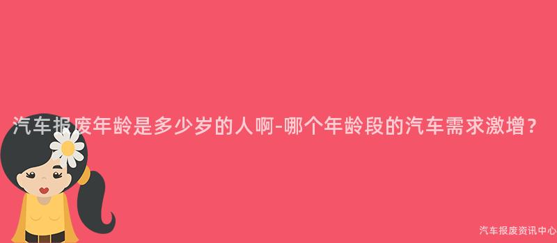 汽车报废年龄是多少岁的人啊-哪个年龄段的汽车需求激增？