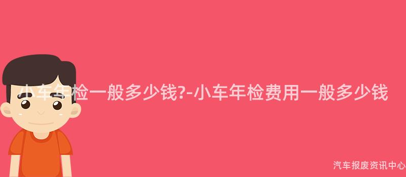 小车年检一般多少钱?-小车年检费用一般多少钱