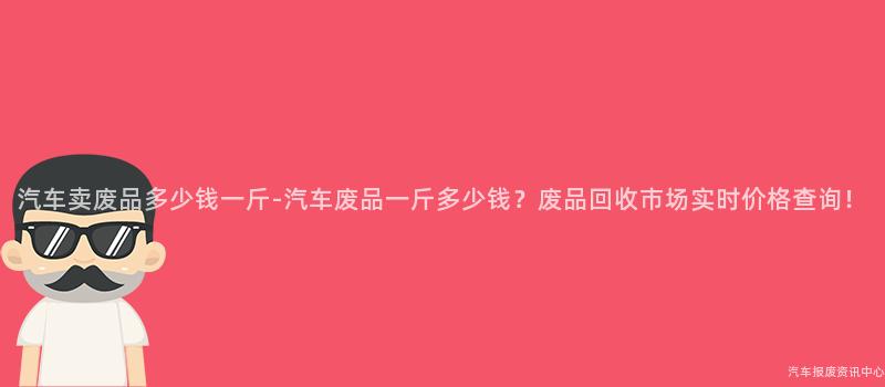 汽车卖废品多少钱一斤-汽车废品一斤多少钱？废品回收市场实时价格查询！