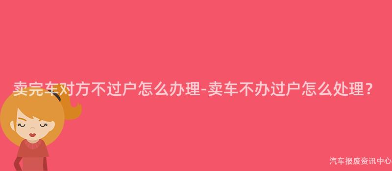 卖完车对方不过户怎么办理-卖车不办过户怎么处理？