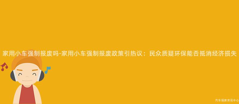 家用小车强制报废吗-家用小车强制报废政策引热议：民众质疑环保能否抵消经济损失