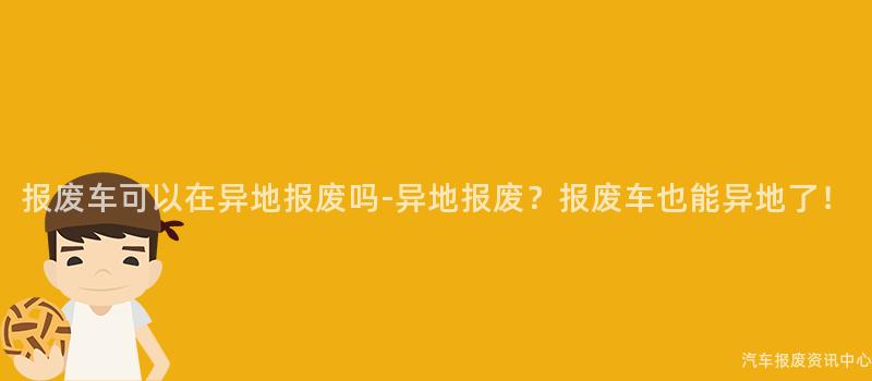 报废车可以在异地报废吗-异地报废？报废车也能异地了！