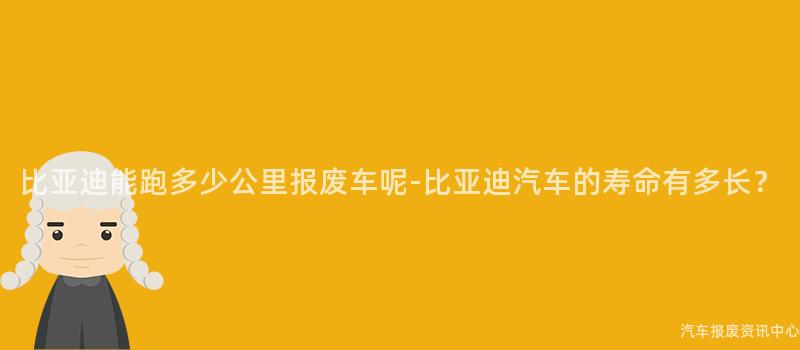 比亚迪能跑多少公里报废车呢-比亚迪汽车的寿命有多长？