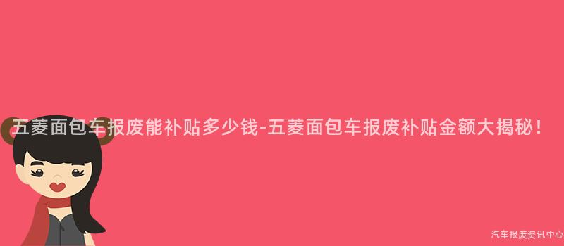 五菱面包车报废能补贴多少钱-五菱面包车报废补贴金额大揭秘！