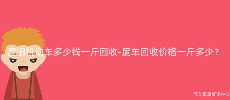 废旧机动车多少钱一斤回收-废车回收价格一斤多少？