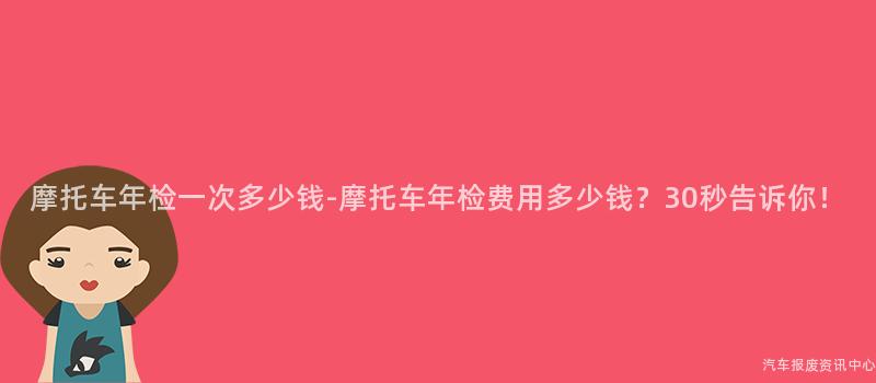 摩托车年检一次多少钱-摩托车年检费用多少钱？30秒告诉你！