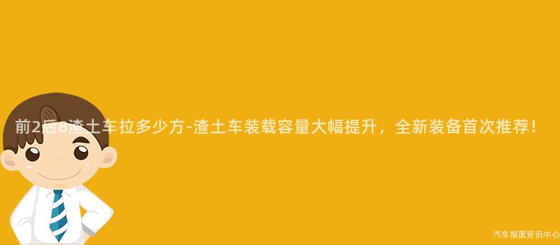 前2后8渣土车拉多少方-渣土车装载容量大幅提升，全新装备首次推荐！