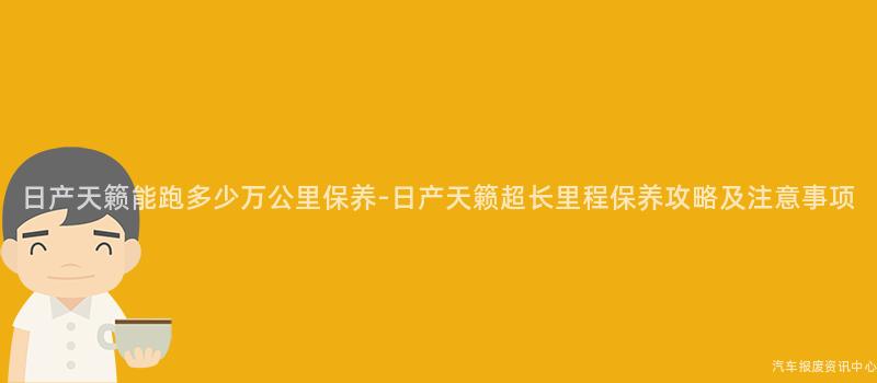 日产天籁能跑多少万公里保养-日产天籁超长里程保养攻略及注意事项