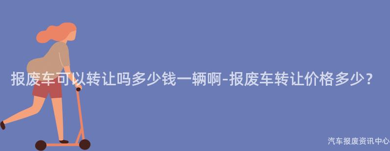 报废车可以转让吗多少钱一辆啊-报废车转让价格多少？