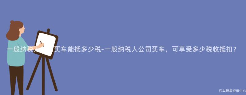 一般纳税人公司买车能抵多少税-一般纳税人公司买车，可享受多少税收抵扣？
