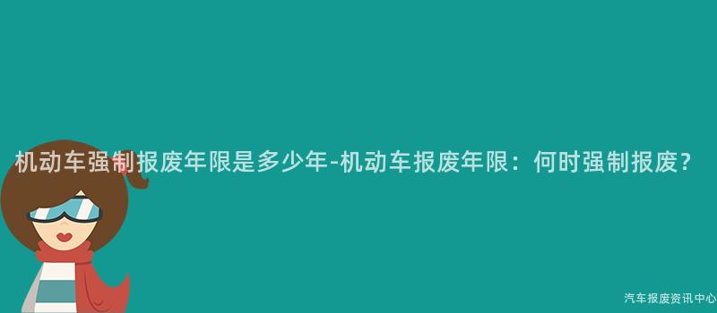 机动车强制报废年限是多少年-机动车报废年限：何时强制报废？