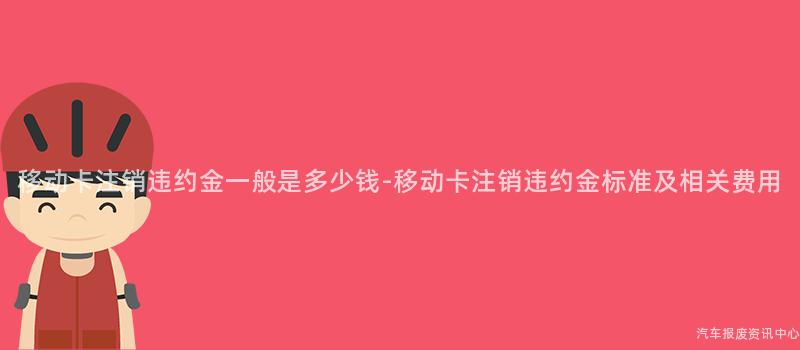 移动卡注销违约金一般是多少钱-移动卡注销违约金标准及相关费用