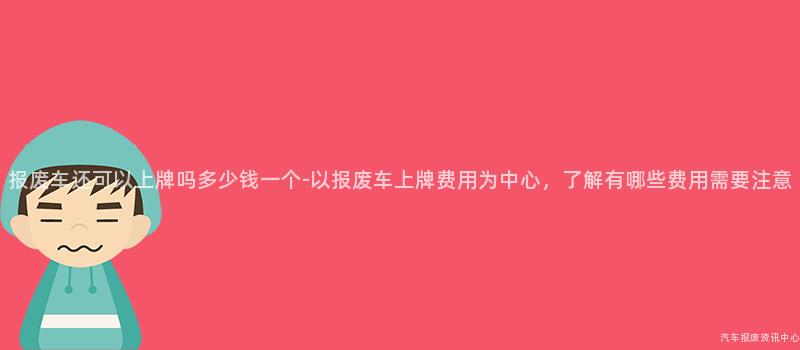 报废车还可以上牌吗多少钱一个-以报废车上牌费用为中心，了解有哪些费用需要注意