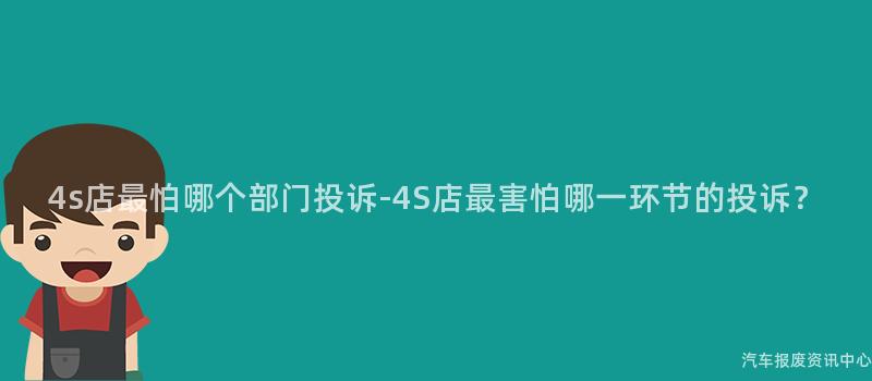 4s店最怕哪个部门投诉-4S店最害怕哪一环节的投诉？