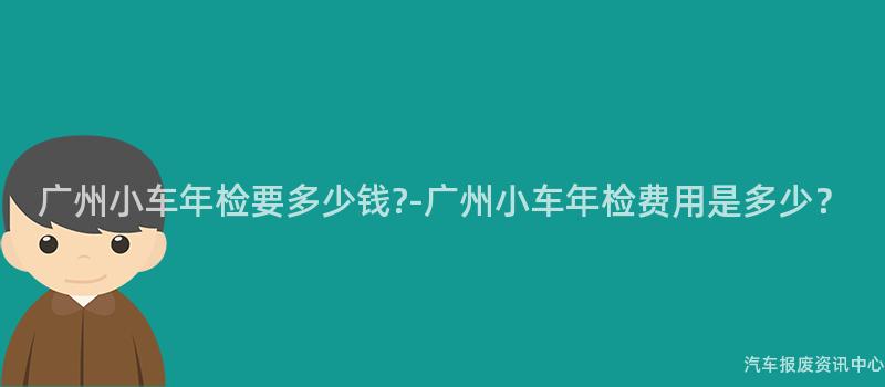 广州小车年检要多少钱?-广州小车年检费用是多少？