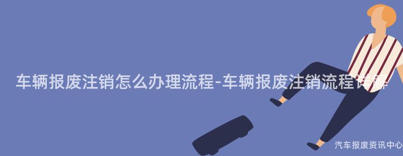 车辆报废注销怎么办理流程-车辆报废注销流程详解