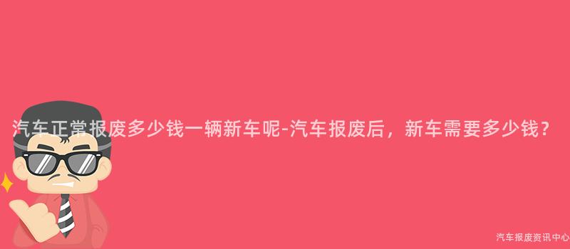 汽车正常报废多少钱一辆新车呢-汽车报废后，新车需要多少钱？