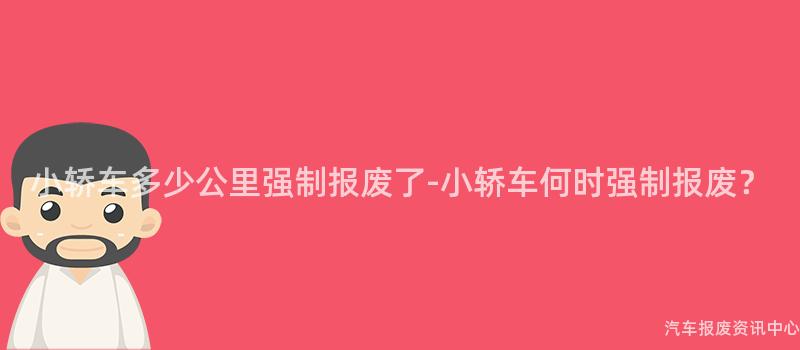 小轿车多少公里强制报废了-小轿车何时强制报废？