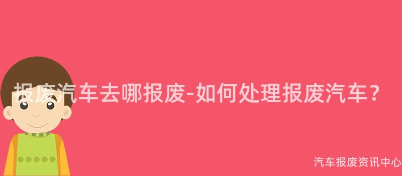报废汽车去哪报废-如何处理报废汽车？
